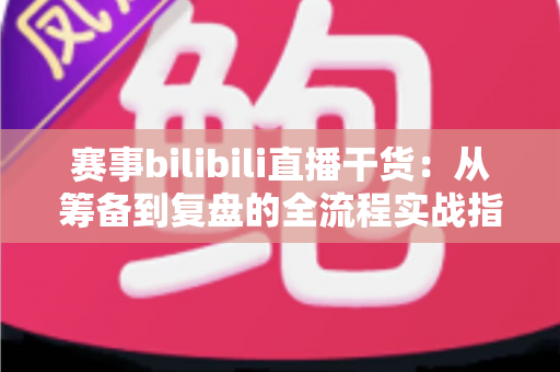 赛事bilibili直播干货：从筹备到复盘的全流程实战指南