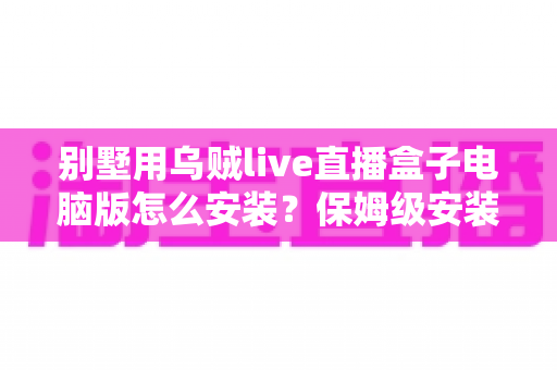 别墅用乌贼live直播盒子电脑版怎么安装？保姆级安装教程与家庭影院优化指南