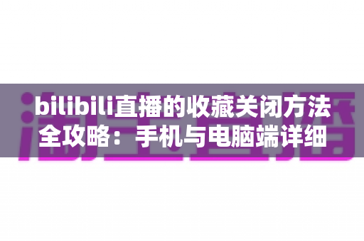 bilibili直播的收藏关闭方法全攻略：手机与电脑端详细步骤一学就会