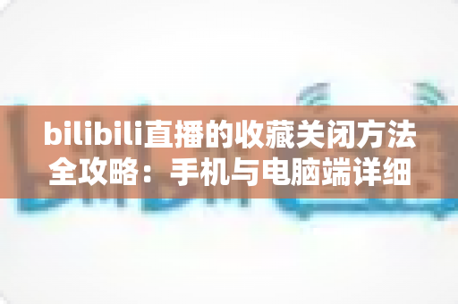 bilibili直播的收藏关闭方法全攻略：手机与电脑端详细步骤一学就会