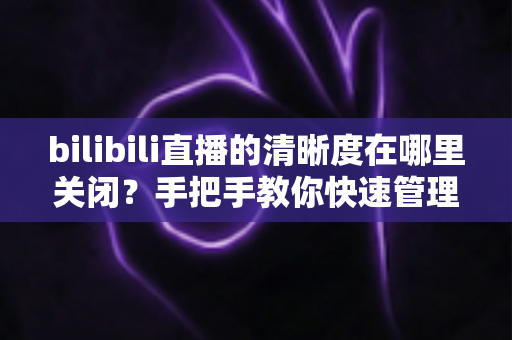 bilibili直播的清晰度在哪里关闭？手把手教你快速管理B站直播清晰度设置的完整实用指南