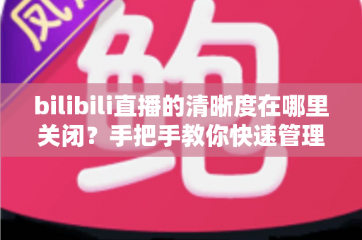 bilibili直播的清晰度在哪里关闭？手把手教你快速管理B站直播清晰度设置的完整实用指南