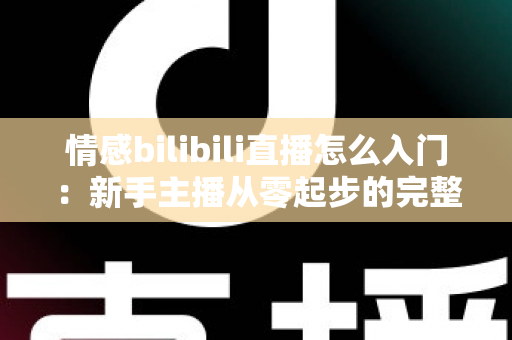 情感bilibili直播怎么入门：新手主播从零起步的完整实战指南