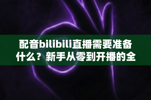 配音bilibili直播需要准备什么?新手从零到开播的全流程准备清单与实战指南 配音bilibili直播需要准备什么?新手从零到开播的全流程准备清单与实战指南
