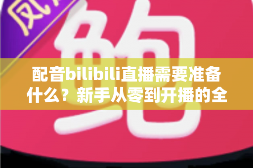 配音bilibili直播需要准备什么？新手从零到开播的全流程准备清单与实战指南