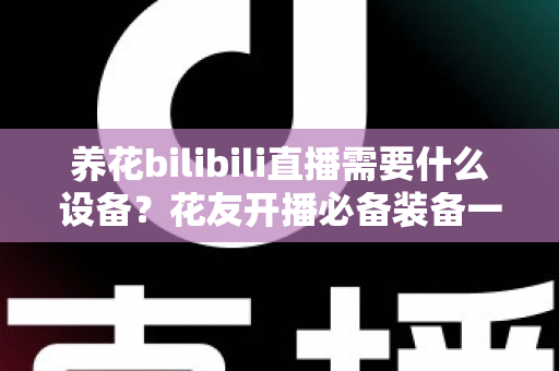 养花bilibili直播需要什么设备?花友开播必备装备一站式指南 养花bilibili直播需要什么设备?花友开播必备装备一站式指南