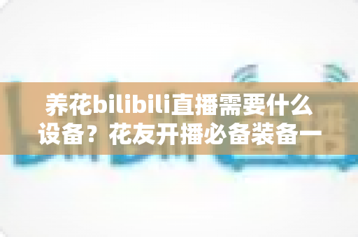 养花bilibili直播需要什么设备?花友开播必备装备一站式指南 养花bilibili直播需要什么设备?花友开播必备装备一站式指南
