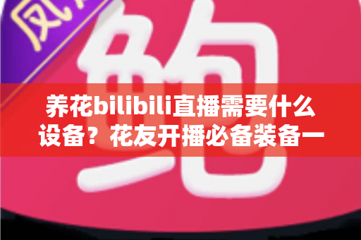 养花bilibili直播需要什么设备?花友开播必备装备一站式指南 养花bilibili直播需要什么设备?花友开播必备装备一站式指南