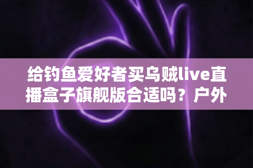 给钓鱼爱好者买乌贼live直播盒子旗舰版合适吗?户外钓鱼直播设备深度解析与选购指南 给钓鱼爱好者买乌贼live直播盒子旗舰版合适吗?户外钓鱼直播设备深度解析与选购指南