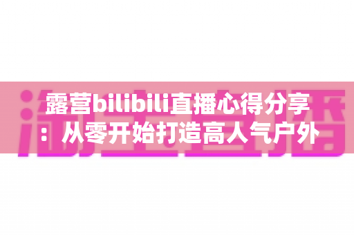 露营bilibili直播心得分享：从零开始打造高人气户外直播间的实战指南