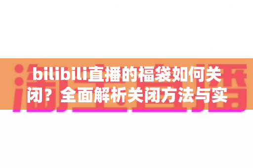 bilibili直播的福袋如何关闭?全面解析关闭方法与实用技巧指南 bilibili直播的福袋如何关闭?全面解析关闭方法与实用技巧指南