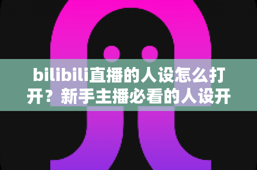 bilibili直播的人设怎么打开？新手主播必看的人设开启与打造全攻略