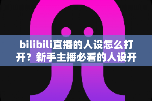 bilibili直播的人设怎么打开？新手主播必看的人设开启与打造全攻略