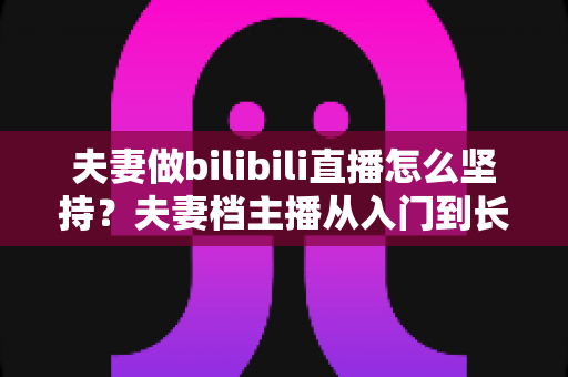 夫妻做bilibili直播怎么坚持？夫妻档主播从入门到长期运营的完整实战指南