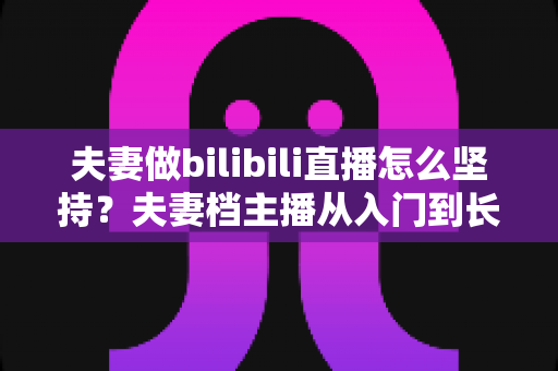 夫妻做bilibili直播怎么坚持？夫妻档主播从入门到长期运营的完整实战指南