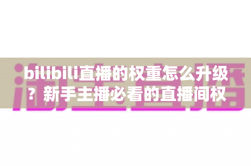 bilibili直播的权重怎么升级?新手主播必看的直播间权重提升全攻略 bilibili直播的权重怎么升级?新手主播必看的直播间权重提升全攻略