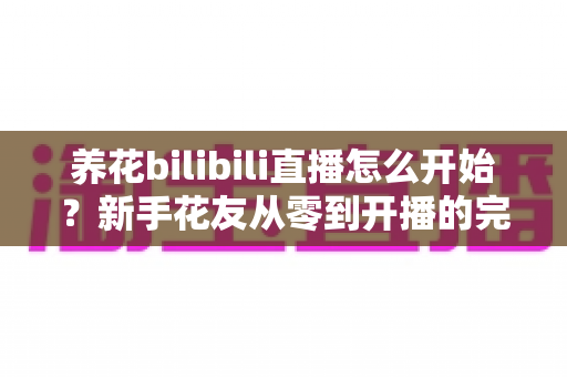 养花bilibili直播怎么开始?新手花友从零到开播的完整实战指南 养花bilibili直播怎么开始?新手花友从零到开播的完整实战指南