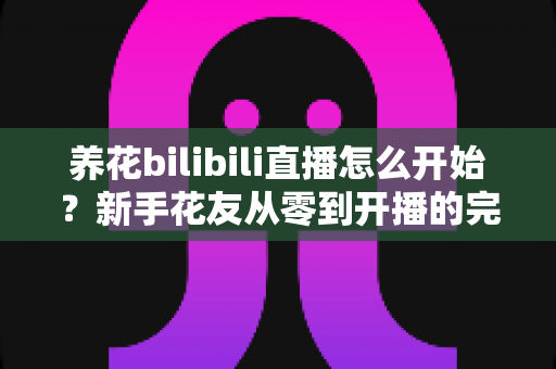 养花bilibili直播怎么开始?新手花友从零到开播的完整实战指南 养花bilibili直播怎么开始?新手花友从零到开播的完整实战指南