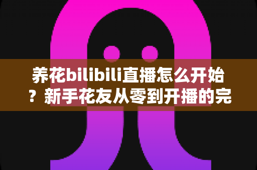 养花bilibili直播怎么开始?新手花友从零到开播的完整实战指南 养花bilibili直播怎么开始?新手花友从零到开播的完整实战指南