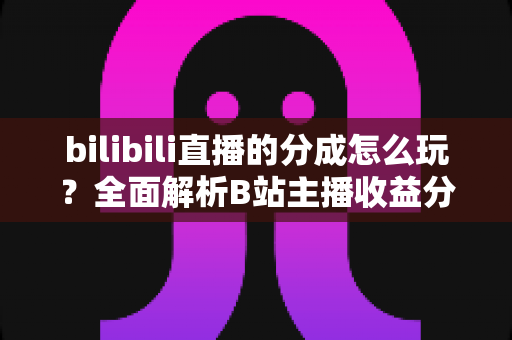 bilibili直播的分成怎么玩？全面解析B站主播收益分成规则与赚钱技巧