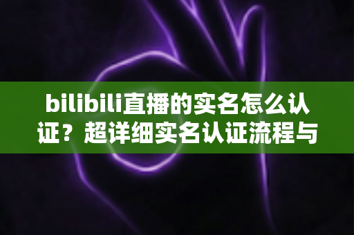 bilibili直播的实名怎么认证？超详细实名认证流程与常见问题全解析