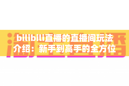 bilibili直播的直播间玩法介绍：新手到高手的全方位互动指南