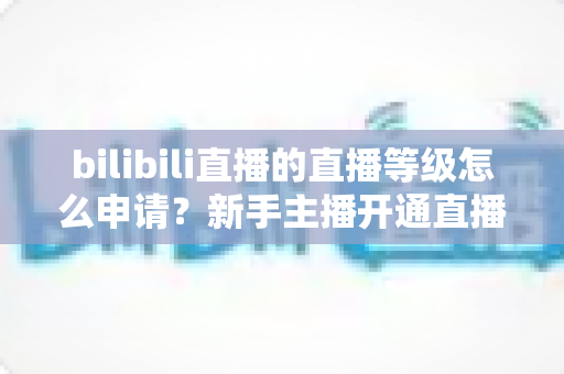 bilibili直播的直播等级怎么申请?新手主播开通直播权限与快速升级全攻略 bilibili直播的直播等级怎么申请?新手主播开通直播权限与快速升级全攻略