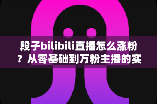 段子bilibili直播怎么涨粉?从零基础到万粉主播的实战运营全攻略 段子bilibili直播怎么涨粉?从零基础到万粉主播的实战运营全攻略