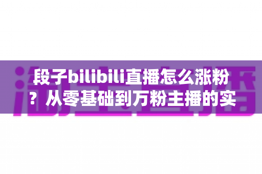段子bilibili直播怎么涨粉?从零基础到万粉主播的实战运营全攻略 段子bilibili直播怎么涨粉?从零基础到万粉主播的实战运营全攻略