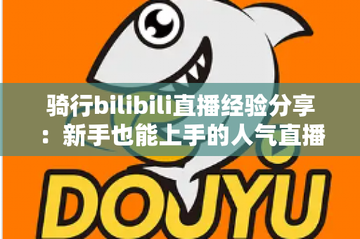 骑行bilibili直播经验分享:新手也能上手的人气直播间实战攻略 骑行bilibili直播经验分享:新手也能上手的人气直播间实战攻略