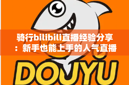 骑行bilibili直播经验分享:新手也能上手的人气直播间实战攻略 骑行bilibili直播经验分享:新手也能上手的人气直播间实战攻略