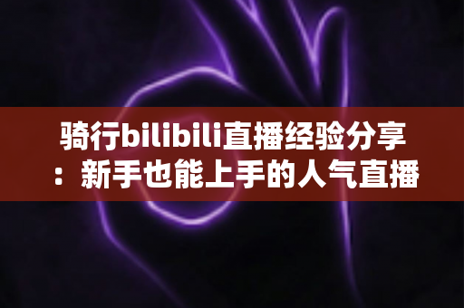 骑行bilibili直播经验分享:新手也能上手的人气直播间实战攻略 骑行bilibili直播经验分享:新手也能上手的人气直播间实战攻略