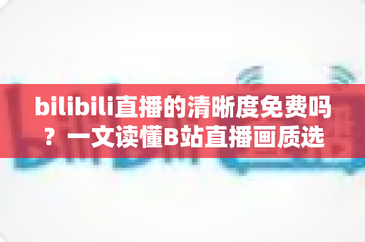 bilibili直播的清晰度免费吗?一文读懂B站直播画质选择、收费规则与观看优化技巧 bilibili直播的清晰度免费吗?一文读懂B站直播画质选择、收费规则与观看优化技巧