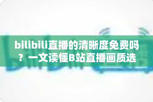 bilibili直播的清晰度免费吗?一文读懂B站直播画质选择、收费规则与观看优化技巧 bilibili直播的清晰度免费吗?一文读懂B站直播画质选择、收费规则与观看优化技巧
