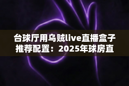 台球厅用乌贼live直播盒子推荐配置：2025年球房直播选型全攻略，打造人气直播球厅必备指南