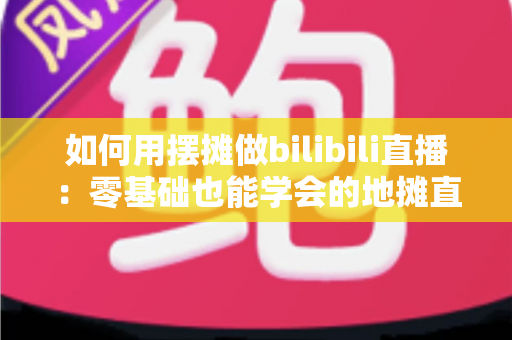 如何用摆摊做bilibili直播：零基础也能学会的地摊直播涨粉变现全攻略