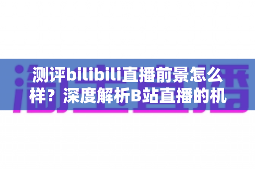 测评bilibili直播前景怎么样?深度解析B站直播的机遇、挑战与未来发展趋势 测评bilibili直播前景怎么样?深度解析B站直播的机遇、挑战与未来发展趋势
