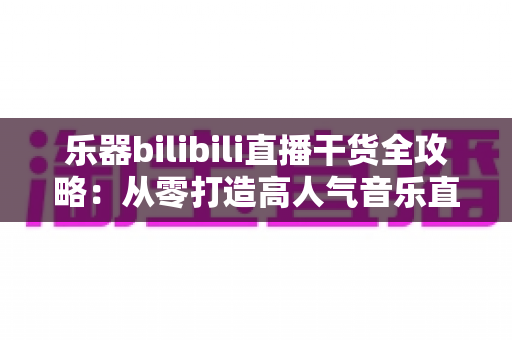 乐器bilibili直播干货全攻略:从零打造高人气音乐直播间的实战指南 乐器bilibili直播干货全攻略:从零打造高人气音乐直播间的实战指南