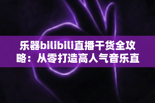 乐器bilibili直播干货全攻略:从零打造高人气音乐直播间的实战指南 乐器bilibili直播干货全攻略:从零打造高人气音乐直播间的实战指南