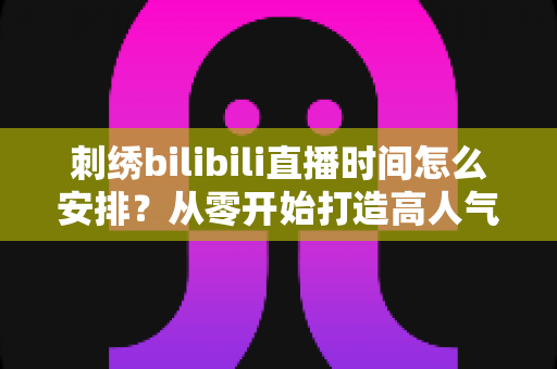 刺绣bilibili直播时间怎么安排？从零开始打造高人气刺绣直播间的排期全攻略
