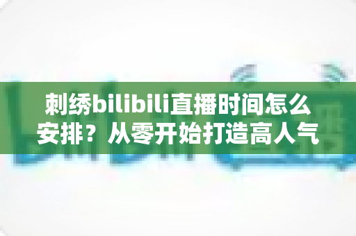 刺绣bilibili直播时间怎么安排？从零开始打造高人气刺绣直播间的排期全攻略