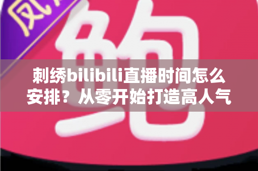 刺绣bilibili直播时间怎么安排？从零开始打造高人气刺绣直播间的排期全攻略