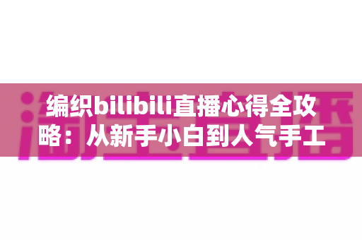 编织bilibili直播心得全攻略:从新手小白到人气手工主播的实战经验分享 编织bilibili直播心得全攻略:从新手小白到人气手工主播的实战经验分享