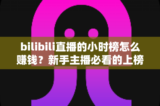 bilibili直播的小时榜怎么赚钱？新手主播必看的上榜变现全攻略