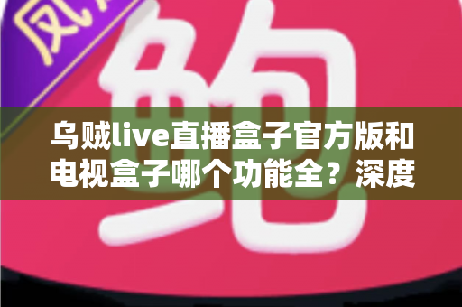 乌贼live直播盒子官方版和电视盒子哪个功能全？深度对比帮你选对家庭观影方案