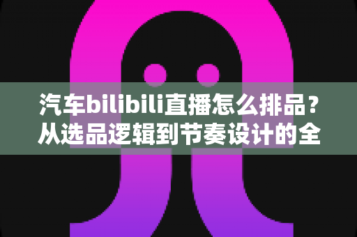 汽车bilibili直播怎么排品？从选品逻辑到节奏设计的全链路实战指南