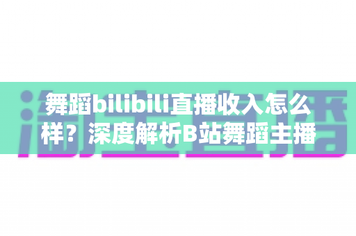 舞蹈bilibili直播收入怎么样？深度解析B站舞蹈主播的真实收入构成与赚钱前景