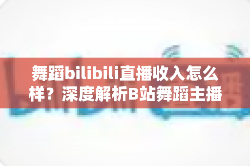 舞蹈bilibili直播收入怎么样？深度解析B站舞蹈主播的真实收入构成与赚钱前景