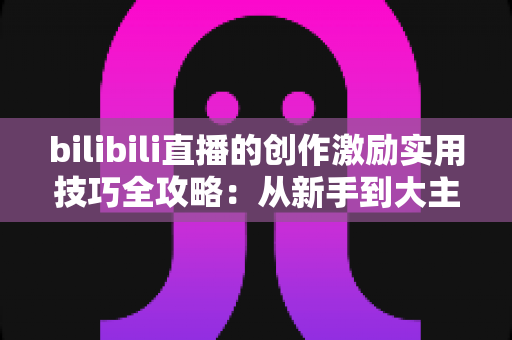 bilibili直播的创作激励实用技巧全攻略:从新手到大主播的变现进阶指南 bilibili直播的创作激励实用技巧全攻略:从新手到大主播的变现进阶指南