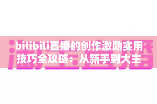 bilibili直播的创作激励实用技巧全攻略:从新手到大主播的变现进阶指南 bilibili直播的创作激励实用技巧全攻略:从新手到大主播的变现进阶指南